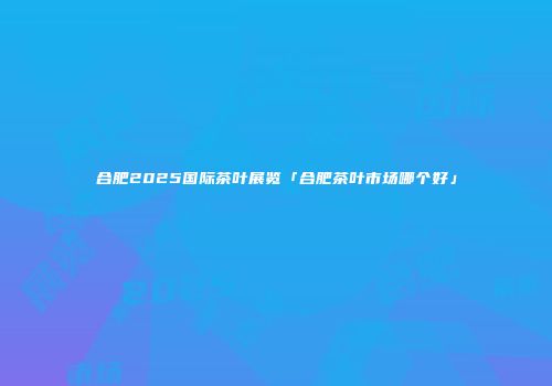 合肥2025国际茶叶展览「合肥茶叶市场哪个好」