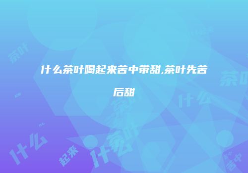 什么茶叶喝起来苦中带甜,茶叶先苦后甜