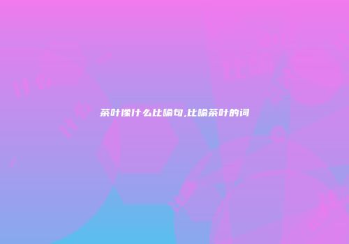 茶叶像什么比喻句,比喻茶叶的词