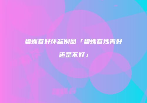 碧螺春好坏鉴别图「碧螺春炒青好还是不好」