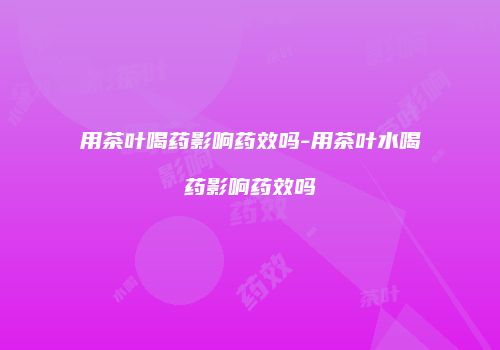 用茶叶喝药影响药效吗-用茶叶水喝药影响药效吗