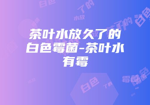 茶叶水放久了的白色霉菌-茶叶水有霉