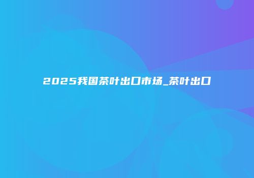 2025我国茶叶出口市场_茶叶出口
