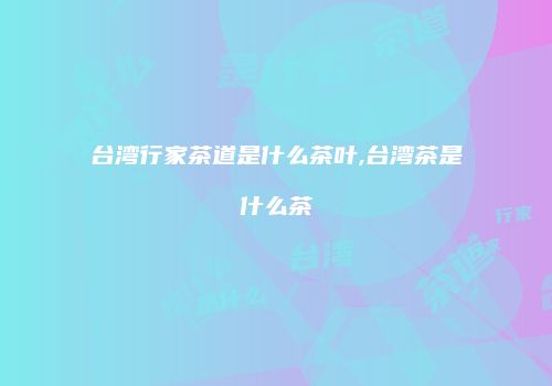 台湾行家茶道是什么茶叶,台湾茶是什么茶