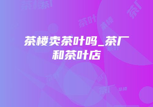 茶楼卖茶叶吗_茶厂和茶叶店