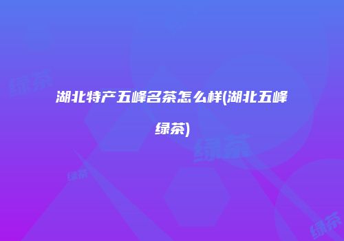 湖北特产五峰名茶怎么样(湖北五峰绿茶)
