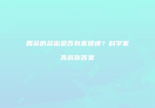 喝茶的茶垢是否有害健康？科学家告诉你答案