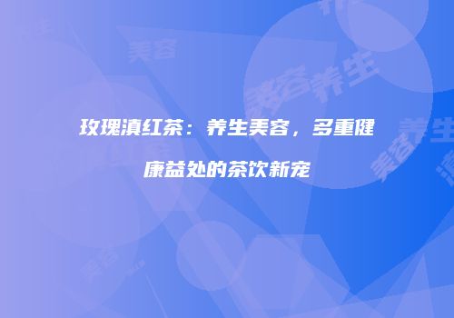 玫瑰滇红茶：养生美容，多重健康益处的茶饮新宠