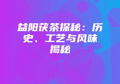 益阳茯茶探秘：历史、工艺与风味揭秘