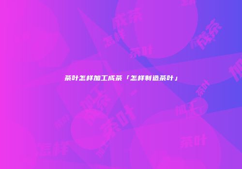 茶叶怎样加工成茶「怎样制造茶叶」