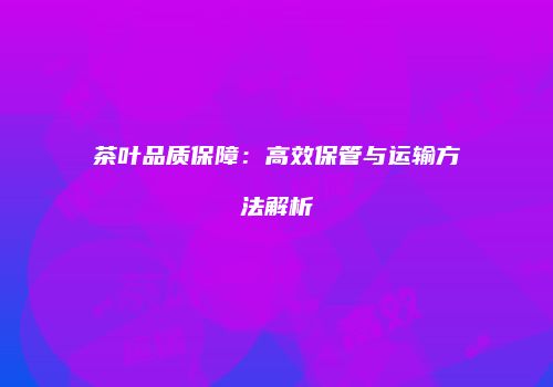 茶叶品质保障：高效保管与运输方法解析