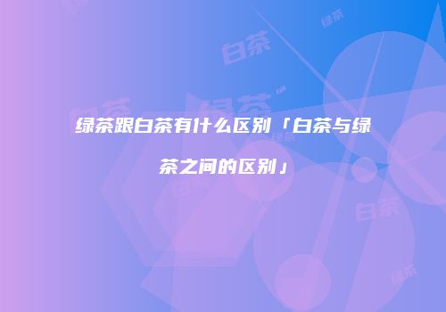 绿茶跟白茶有什么区别「白茶与绿茶之间的区别」