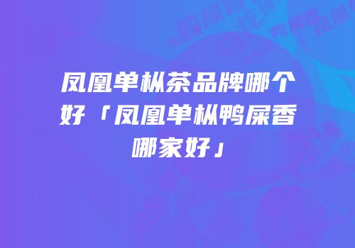 凤凰单枞茶品牌哪个好「凤凰单枞鸭屎香哪家好」