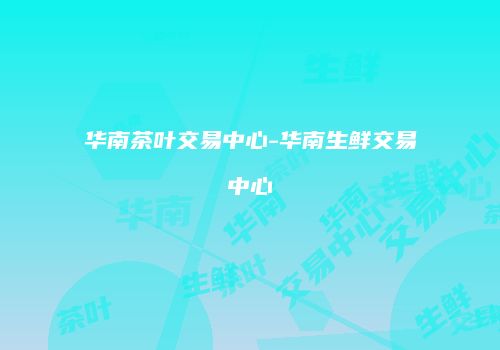 华南茶叶交易中心-华南生鲜交易中心