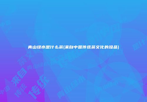 青山绿水是什么茶(来自中国传统茶文化的珍品)