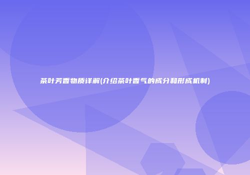 茶叶芳香物质详解(介绍茶叶香气的成分和形成机制)