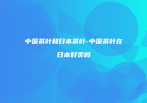 中国茶叶和日本茶叶-中国茶叶在日本好卖吗
