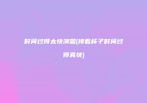时间过得太快演唱(捧着杯子时间过得真快)