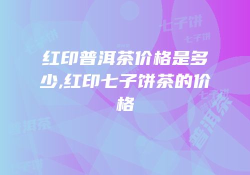 红印普洱茶价格是多少,红印七子饼茶的价格