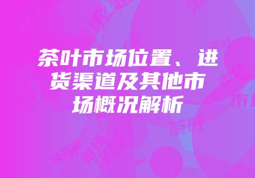 茶叶市场位置、进货渠道及其他市场概况解析