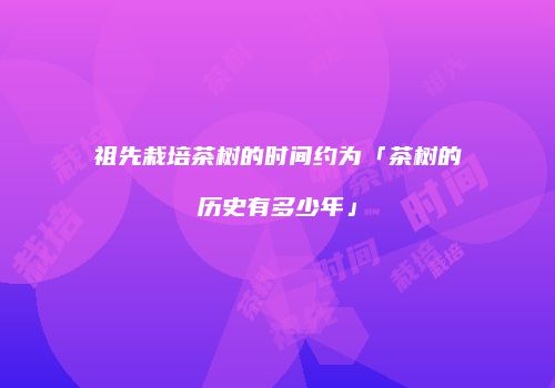 祖先栽培茶树的时间约为「茶树的历史有多少年」