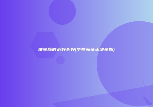 限量版的茶好不好(华祥苑茶王限量版)