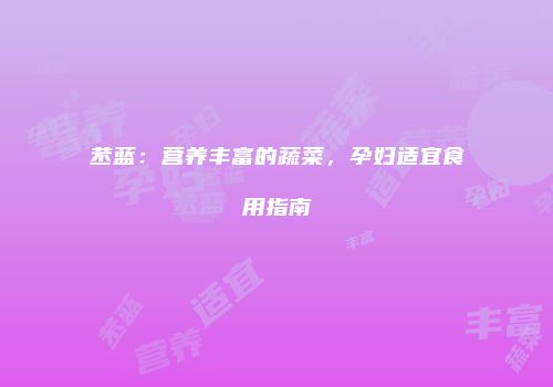 苤蓝：营养丰富的蔬菜，孕妇适宜食用指南