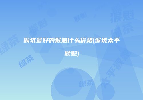 猴坑最好的猴魁什么价格(猴坑太平猴魁)