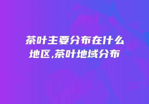 茶叶主要分布在什么地区,茶叶地域分布