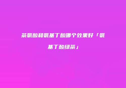 茶氨酸和氨基丁酸哪个效果好「氨基丁酸绿茶」
