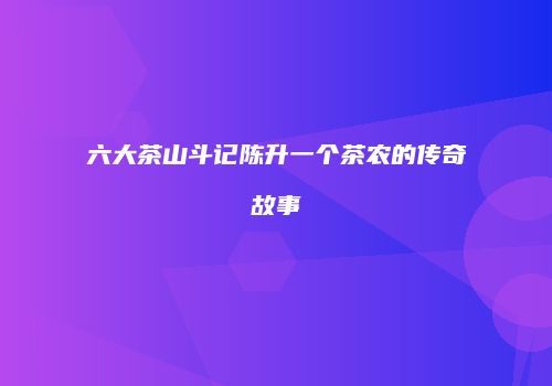六大茶山斗记陈升一个茶农的传奇故事