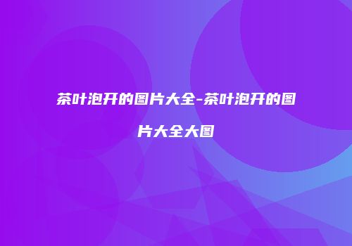 茶叶泡开的图片大全-茶叶泡开的图片大全大图