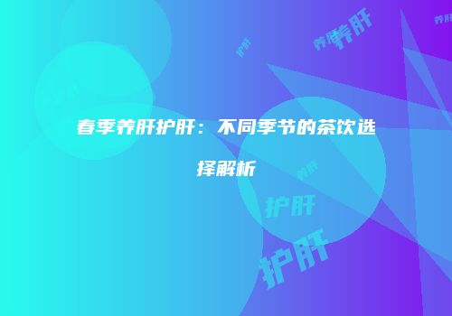 春季养肝护肝：不同季节的茶饮选择解析