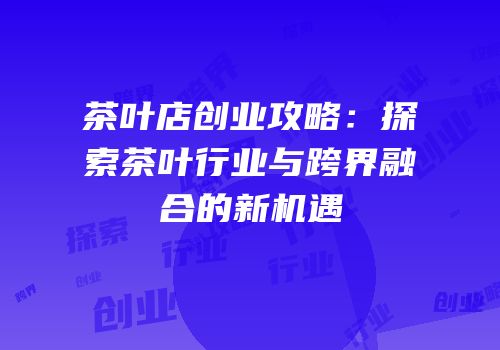 茶叶店创业攻略：探索茶叶行业与跨界融合的新机遇