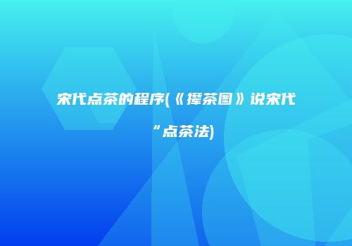 宋代点茶的程序(《撵茶图》说宋代“点茶法)