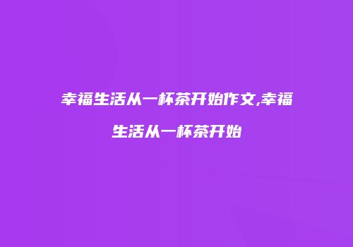 幸福生活从一杯茶开始作文,幸福生活从一杯茶开始
