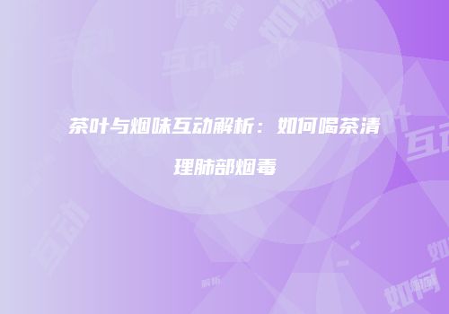 茶叶与烟味互动解析：如何喝茶清理肺部烟毒