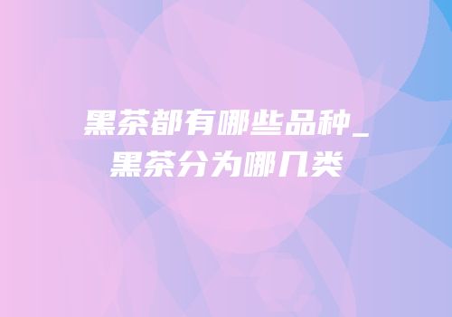 黑茶都有哪些品种_黑茶分为哪几类