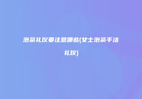 泡茶礼仪要注意哪些(女士泡茶手法礼仪)