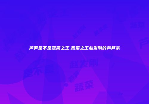 芦笋是不是蔬菜之王,蔬菜之王赵发刚的芦笋茶
