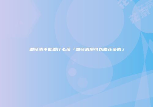 喝完酒不能喝什么茶「喝完酒后可以喝花茶吗」