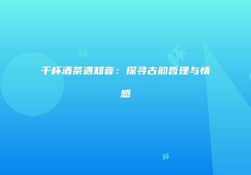 千杯酒茶遇知音：探寻古韵哲理与情感