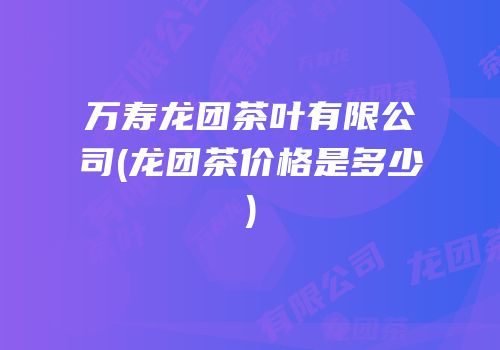 万寿龙团茶叶有限公司(龙团茶价格是多少)