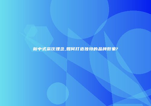 新中式茶饮理念,如何打造独特的品牌形象?