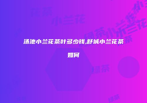 汤池小兰花茶叶多少钱,舒城小兰花茶如何