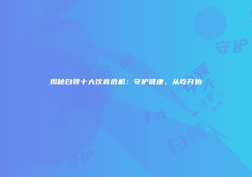揭秘白领十大饮食危机：守护健康，从吃开始