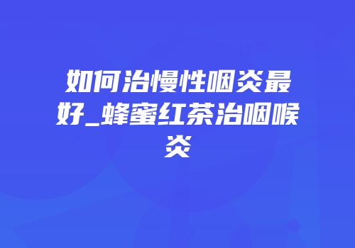 如何治慢性咽炎最好_蜂蜜红茶治咽喉炎