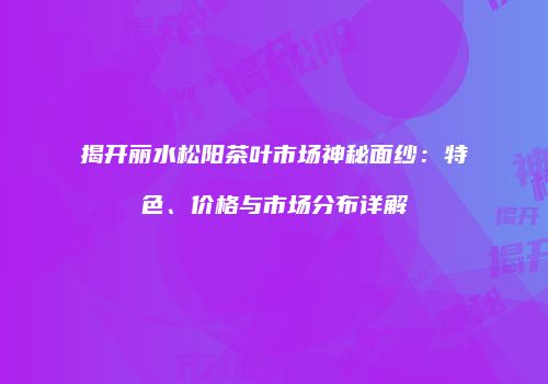 揭开丽水松阳茶叶市场神秘面纱：特色、价格与市场分布详解
