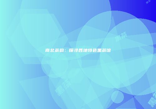 南北茶韵：探寻各地特色黑茶馆