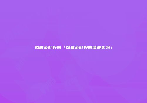 风雅茶叶好吗「风雅茶叶好吗值得买吗」